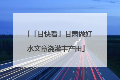 「甘快看」甘肃做好水文章浇灌丰产田