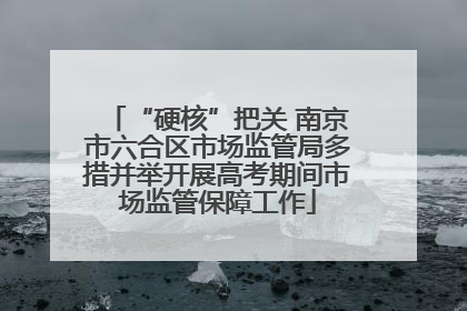 “硬核”把关 南京市六合区市场监管局多措并举开展高考期间市场监管保障工作
