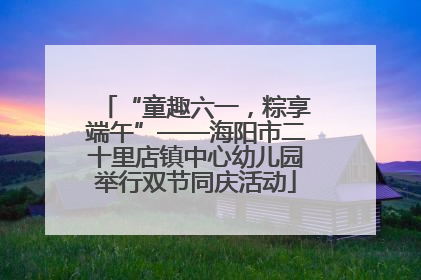 “童趣六一，粽享端午”——海阳市二十里店镇中心幼儿园举行双节同庆活动