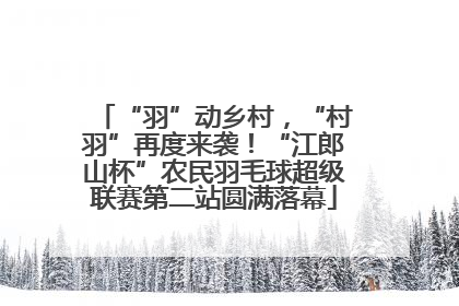 “羽”动乡村，“村羽”再度来袭！“江郎山杯”农民羽毛球超级联赛第二站圆满落幕