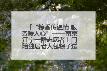 “粽香传温情 服务暖人心”——南京江宁一群志愿者上门陪独居老人包粽子送去节日的欢乐
