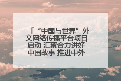 “中国与世界”外文网络传播平台项目启动 汇聚合力讲好中国故事 推进中外文明交流互鉴