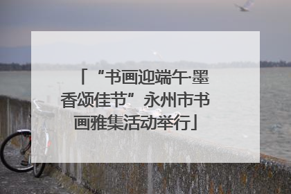“书画迎端午·墨香颂佳节”永州市书画雅集活动举行