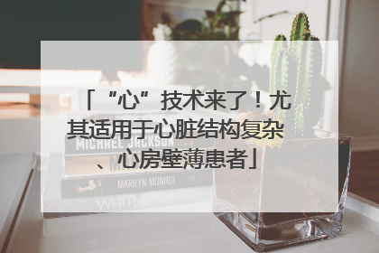 “心”技术来了！尤其适用于心脏结构复杂、心房壁薄患者