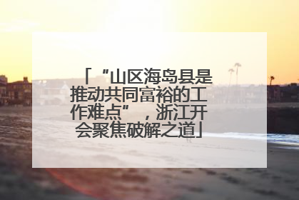 “山区海岛县是推动共同富裕的工作难点”，浙江开会聚焦破解之道