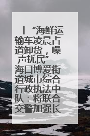 “海鲜运输车凌晨占道卸货，噪声扰民” 海口博爱街道城市综合行政执法中队：将联合交警加强长堤路一带巡逻