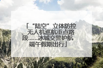 “陆空”立体防控、无人机巡航重点路段……冰城交警护航端午假期出行