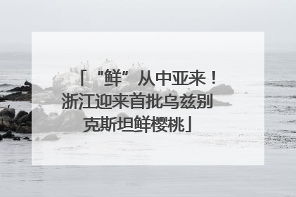 “鲜”从中亚来！浙江迎来首批乌兹别克斯坦鲜樱桃
