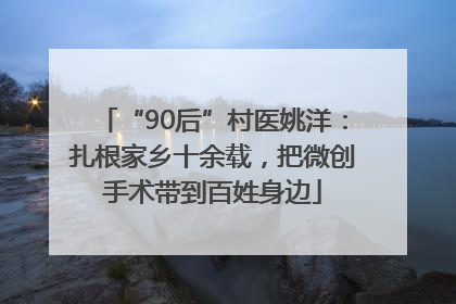 “90后”村医姚洋：扎根家乡十余载，把微创手术带到百姓身边