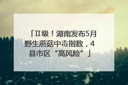 Ⅱ级！湖南发布5月野生蘑菇中毒指数，4县市区“高风险”