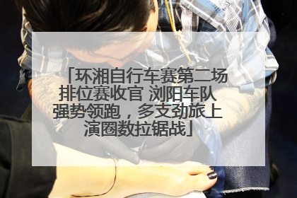 环湘自行车赛第二场排位赛收官 浏阳车队强势领跑，多支劲旅上演圈数拉锯战