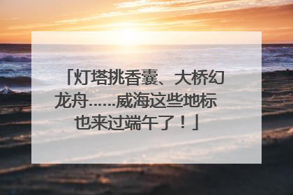灯塔挑香囊、大桥幻龙舟……威海这些地标也来过端午了！