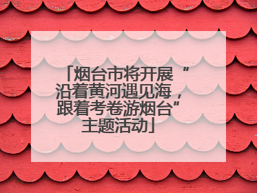 烟台市将开展“沿着黄河遇见海，跟着考卷游烟台”主题活动