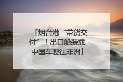 烟台港“带货交付”！出口船装载中国车驶往非洲