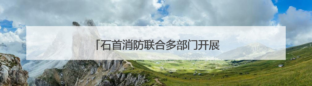 石首消防联合多部门开展违规动火作业专项检查
