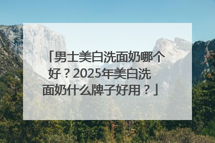 男士美白洗面奶哪个好？2025年美白洗面奶什么牌子好用？
