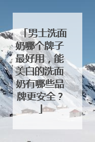 男士洗面奶哪个牌子最好用，能美白的洗面奶有哪些品牌更安全？