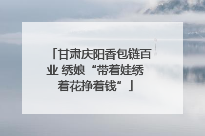 甘肃庆阳香包链百业 绣娘“带着娃绣着花挣着钱”