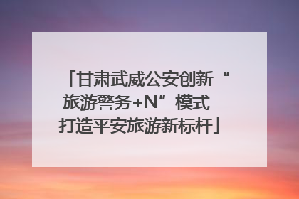 甘肃武威公安创新“旅游警务+N”模式 打造平安旅游新标杆