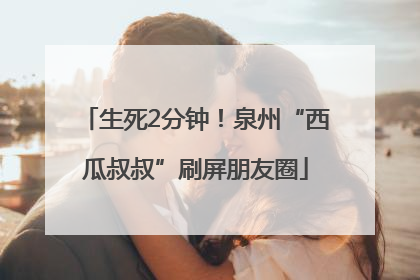 生死2分钟！泉州“西瓜叔叔”刷屏朋友圈