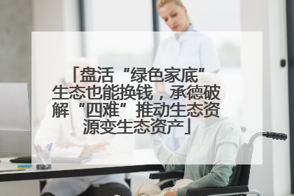 盘活“绿色家底” 生态也能换钱，承德破解“四难”推动生态资源变生态资产