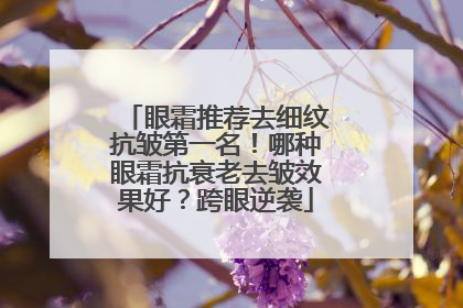 眼霜推荐去细纹抗皱第一名！哪种眼霜抗衰老去皱效果好？跨眼逆袭