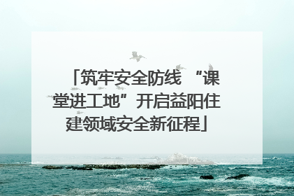 筑牢安全防线 “课堂进工地”开启益阳住建领域安全新征程