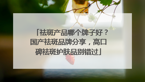 祛斑产品哪个牌子好？国产祛斑品牌分享，高口碑祛斑护肤品别错过