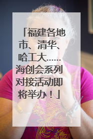 福建各地市、清华、哈工大……海创会系列对接活动即将举办！
