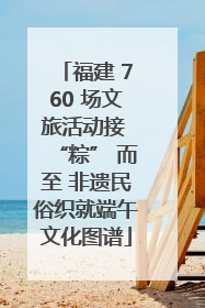 福建 760 场文旅活动接 “粽” 而至 非遗民俗织就端午文化图谱