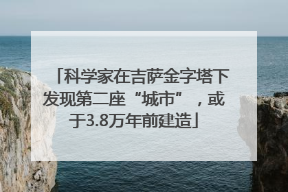 科学家在吉萨金字塔下发现第二座“城市”，或于3.8万年前建造