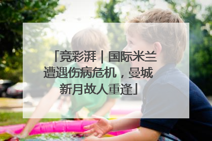 竞彩湃｜国际米兰遭遇伤病危机，曼城新月故人重逢