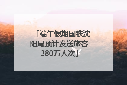 端午假期国铁沈阳局预计发送旅客380万人次