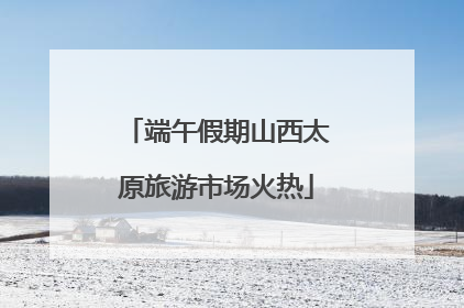 端午假期山西太原旅游市场火热