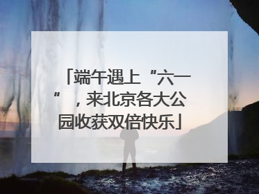 端午遇上“六一”，来北京各大公园收获双倍快乐