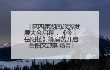 第四届湖南旅游发展大会启幕，《今上岳阳楼》等演艺开启岳阳文旅新场景