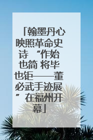 翰墨丹心映照革命史诗 “作始也简 将毕也钜——董必武手迹展”在福州开幕