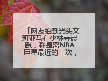 网友拍到光头文班亚马在少林寺晨跑，称是离NBA巨星最近的一次，景区回应