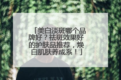 美白淡斑哪个品牌好？祛斑效果好的护肤品推荐，焕白肌肤养成系！