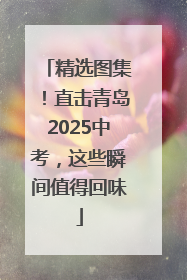 精选图集！直击青岛2025中考，这些瞬间值得回味