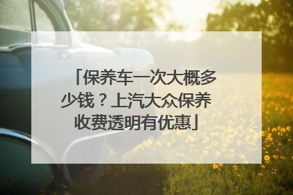 保养车一次大概多少钱？上汽大众保养收费透明有优惠