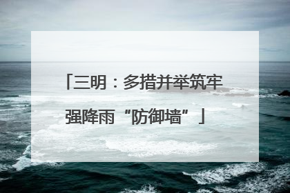 三明：多措并举筑牢强降雨“防御墙”