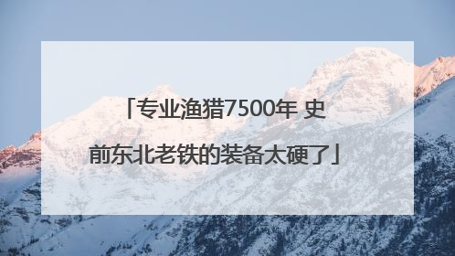 专业渔猎7500年 史前东北老铁的装备太硬了