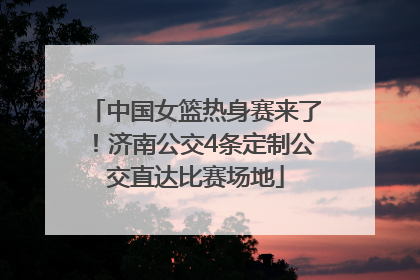 中国女篮热身赛来了！济南公交4条定制公交直达比赛场地