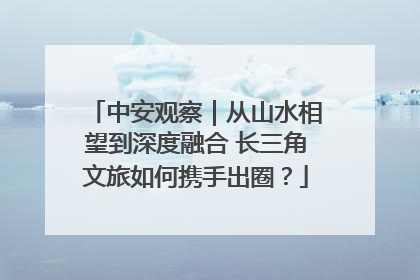 中安观察｜从山水相望到深度融合 长三角文旅如何携手出圈？