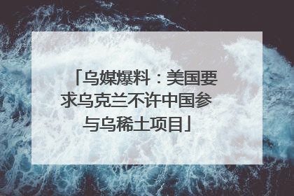 乌媒爆料：美国要求乌克兰不许中国参与乌稀土项目