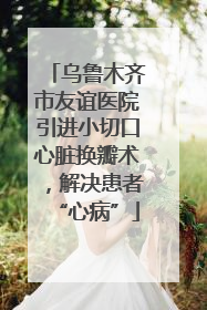 乌鲁木齐市友谊医院引进小切口心脏换瓣术，解决患者“心病”