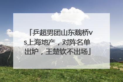 乒超男团山东魏桥vs上海地产，对阵名单出炉，王楚钦不出场