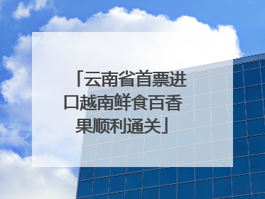 云南省首票进口越南鲜食百香果顺利通关