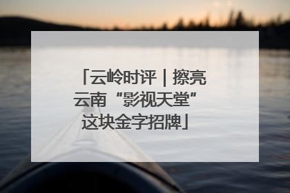 云岭时评｜擦亮云南“影视天堂”这块金字招牌